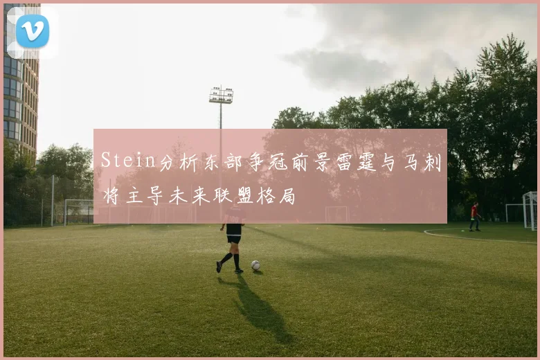 Stein分析东部争冠前景雷霆与马刺将主导未来联盟格局