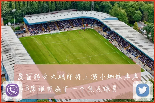 夏窗转会大戏即将上演小蜘蛛库库与B席谁将成下一个焦点球员