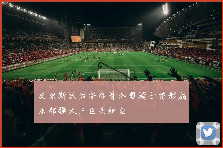 皮尔斯认为字母哥加盟骑士将形成东部强大三巨头组合