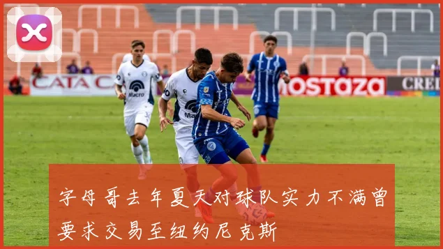 字母哥去年夏天对球队实力不满曾要求交易至纽约尼克斯
