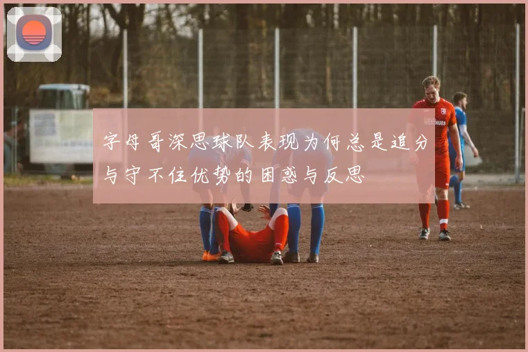 字母哥深思球队表现为何总是追分与守不住优势的困惑与反思
