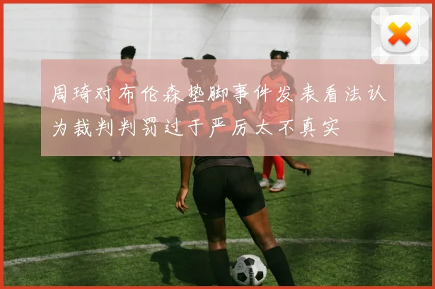 周琦对布伦森垫脚事件发表看法认为裁判判罚过于严厉太不真实