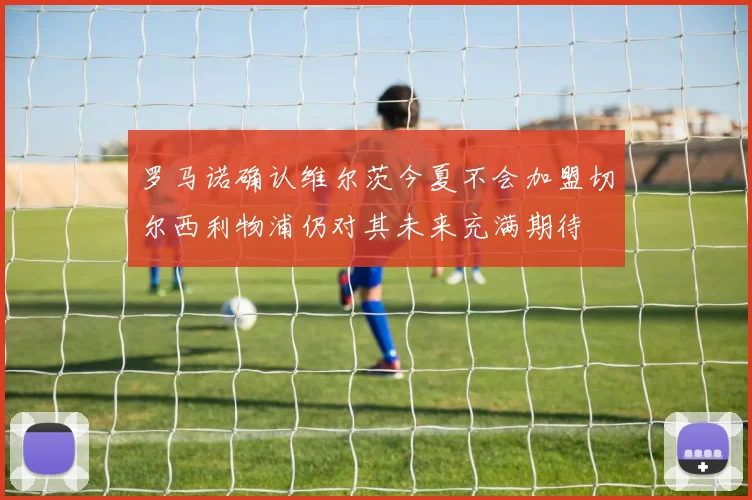 罗马诺确认维尔茨今夏不会加盟切尔西利物浦仍对其未来充满期待