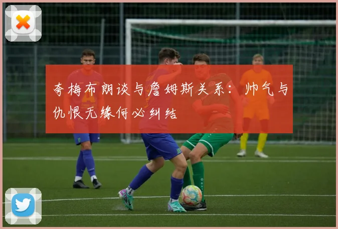 夸梅布朗谈与詹姆斯关系：帅气与仇恨无缘何必纠结