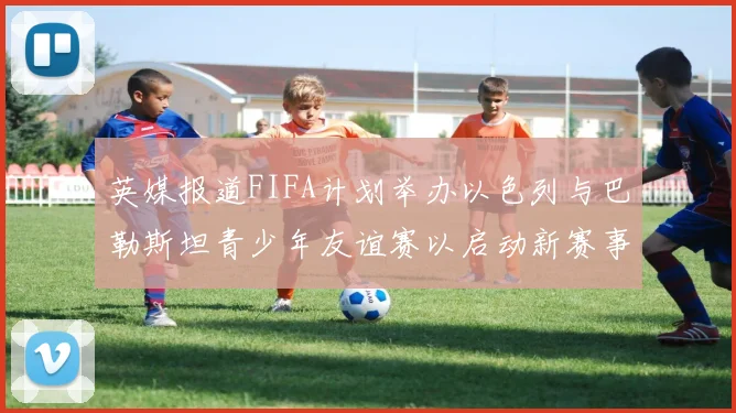 英媒报道FIFA计划举办以色列与巴勒斯坦青少年友谊赛以启动新赛事