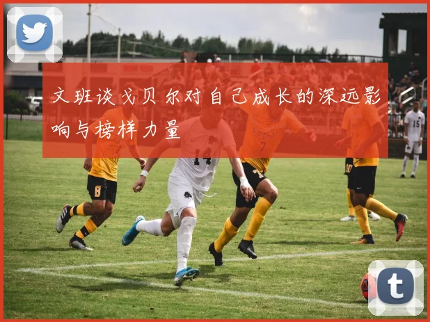 文班谈戈贝尔对自己成长的深远影响与榜样力量