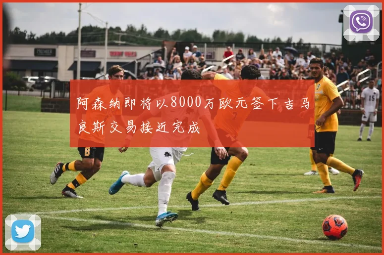 阿森纳即将以8000万欧元签下吉马良斯交易接近完成