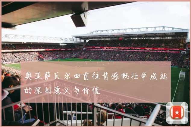 奥亚萨瓦尔回首往昔感慨壮举成就的深刻意义与价值