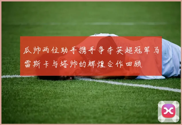 瓜帅两位助手携手争夺英超冠军马雷斯卡与塔帅的辉煌合作回顾