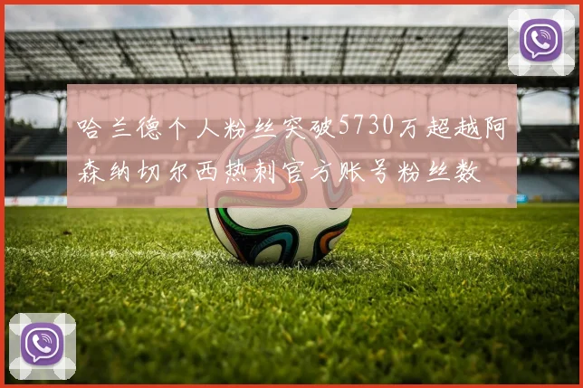 哈兰德个人粉丝突破5730万超越阿森纳切尔西热刺官方账号粉丝数